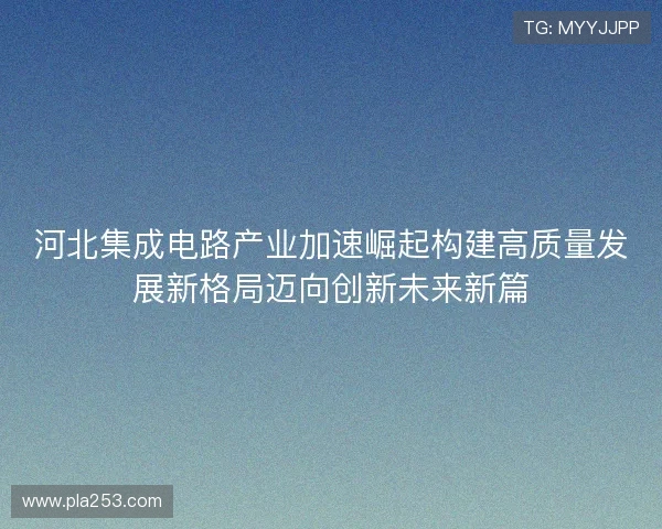河北集成电路产业加速崛起构建高质量发展新格局迈向创新未来新篇